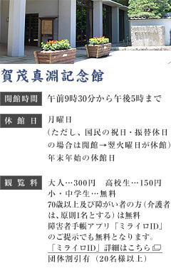 賀茂真淵記念館　開館時間：午前9時30分から午後5時まで　休館日：月曜日（ただし、国民の祝日・振替休日の場合は開館→翌火曜日が休館）展示替えのための臨時休館12月29日から1月3日　観覧料：大人…300円　高校生…150円　小・中学生…無料　70歳以上及び障害者の方…無料　団体割引有（20名様以上）