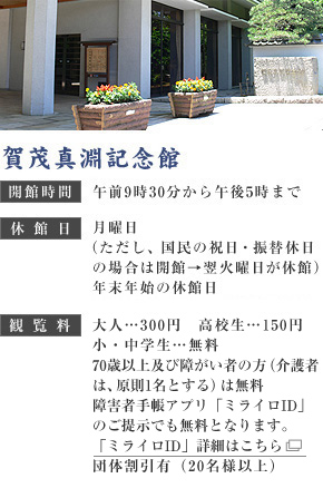賀茂真淵記念館　開館時間：午前9時30分から午後5時まで　休館日：月曜日（ただし、国民の祝日・振替休日の場合は開館→翌火曜日が休館）展示替えのための臨時休館12月29日から1月3日　観覧料：大人…300円　高校生…150円　小・中学生…無料　70歳以上及び障害者の方…無料　団体割引有（20名様以上）